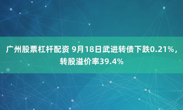 广州股票杠杆配资 9月18日武进转债下跌0.21%，转股溢价率39.4%