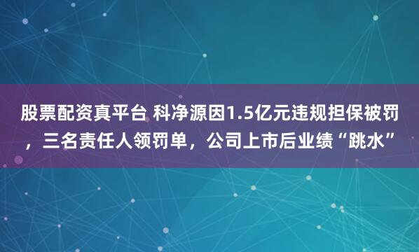 股票配资真平台 科净源因1.5亿元违规担保被罚，三名责任人领罚单，公司上市后业绩“跳水”