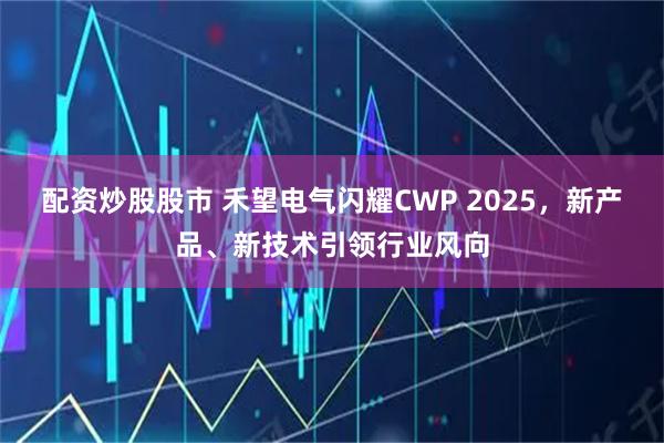 配资炒股股市 禾望电气闪耀CWP 2025，新产品、新技术引领行业风向