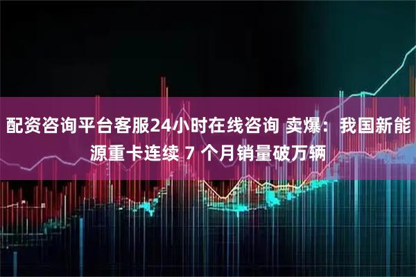 配资咨询平台客服24小时在线咨询 卖爆：我国新能源重卡连续 7 个月销量破万辆
