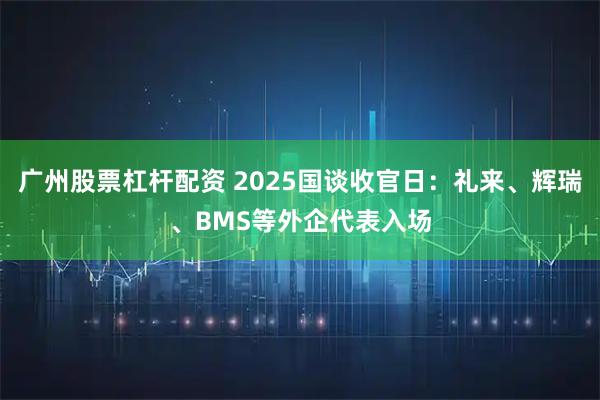 广州股票杠杆配资 2025国谈收官日：礼来、辉瑞、BMS等外企代表入场