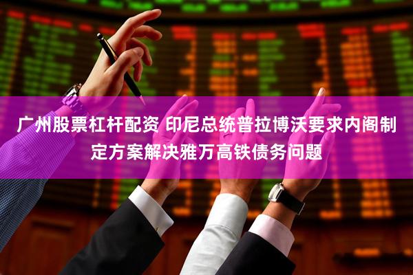 广州股票杠杆配资 印尼总统普拉博沃要求内阁制定方案解决雅万高铁债务问题