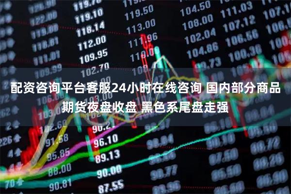 配资咨询平台客服24小时在线咨询 国内部分商品期货夜盘收盘 黑色系尾盘走强