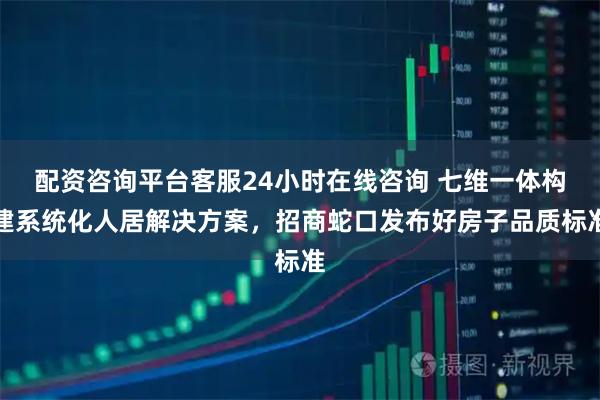 配资咨询平台客服24小时在线咨询 七维一体构建系统化人居解决方案，招商蛇口发布好房子品质标准