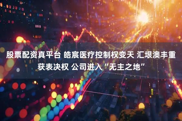 股票配资真平台 皓宸医疗控制权变天 汇垠澳丰重获表决权 公司进入“无主之地”