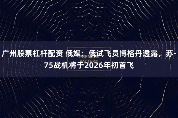 广州股票杠杆配资 俄媒：俄试飞员博格丹透露，苏-75战机将于2026年初首飞
