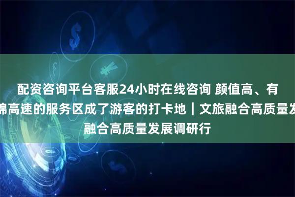 配资咨询平台客服24小时在线咨询 颜值高、有看头！九绵高速的服务区成了游客的打卡地｜文旅融合高质量发展调研行