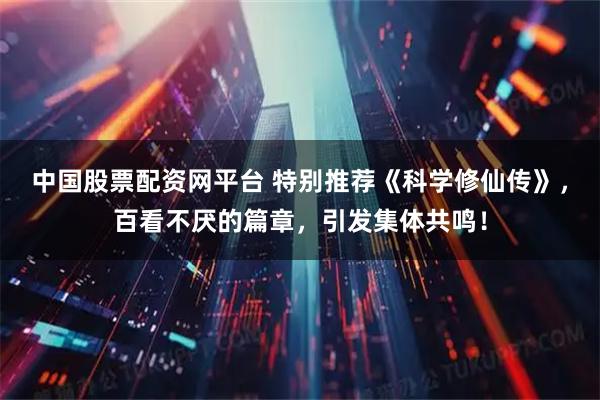 中国股票配资网平台 特别推荐《科学修仙传》，百看不厌的篇章，引发集体共鸣！