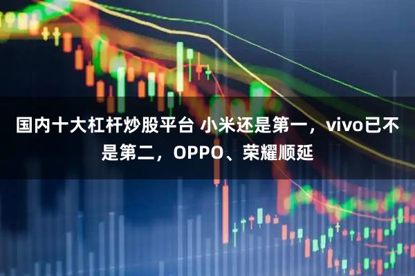 国内十大杠杆炒股平台 小米还是第一，vivo已不是第二，OPPO、荣耀顺延