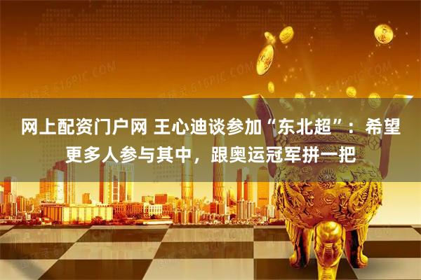 网上配资门户网 王心迪谈参加“东北超”：希望更多人参与其中，跟奥运冠军拼一把