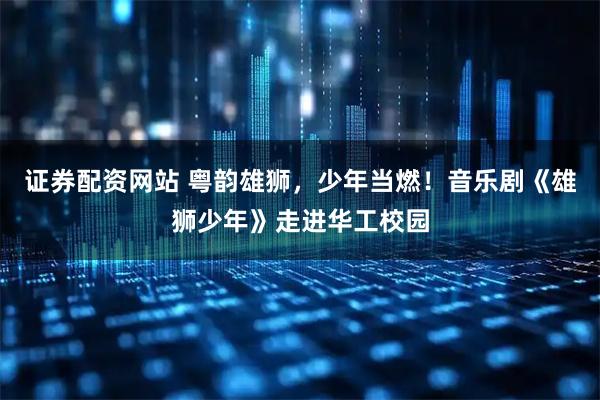 证券配资网站 粤韵雄狮，少年当燃！音乐剧《雄狮少年》走进华工校园