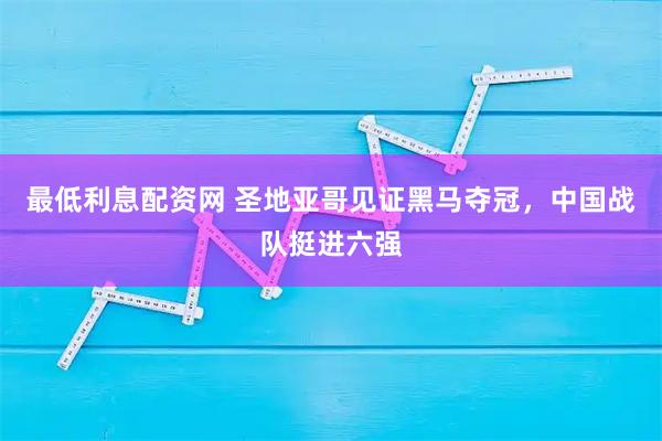 最低利息配资网 圣地亚哥见证黑马夺冠，中国战队挺进六强
