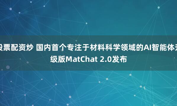 股票配资炒 国内首个专注于材料科学领域的AI智能体升级版MatChat 2.0发布