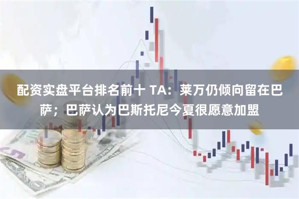 配资实盘平台排名前十 TA：莱万仍倾向留在巴萨；巴萨认为巴斯托尼今夏很愿意加盟