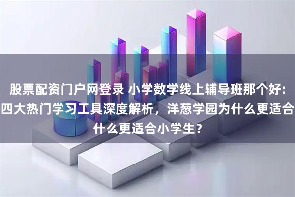 股票配资门户网登录 小学数学线上辅导班那个好:2026年四大热门学习工具深度解析，洋葱学园为什么更适合小学生？