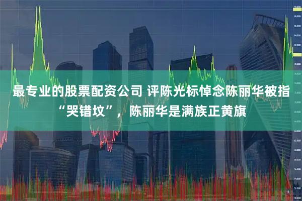 最专业的股票配资公司 评陈光标悼念陈丽华被指“哭错坟”，陈丽华是满族正黄旗