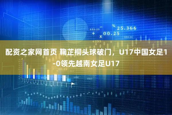 配资之家网首页 鞠芷桐头球破门，U17中国女足1-0领先越南女足U17
