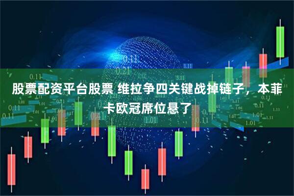 股票配资平台股票 维拉争四关键战掉链子，本菲卡欧冠席位悬了