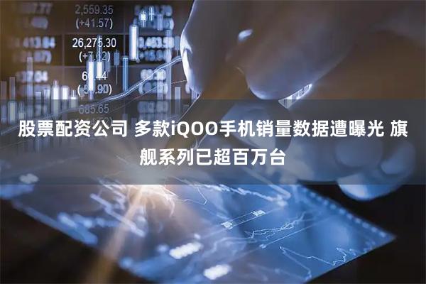 股票配资公司 多款iQOO手机销量数据遭曝光 旗舰系列已超百万台