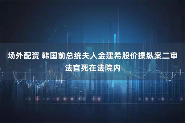 场外配资 韩国前总统夫人金建希股价操纵案二审法官死在法院内
